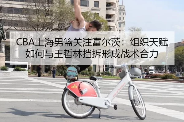 CBA上海男篮关注富尔茨：组织天赋如何与王哲林挡拆形成战术合力